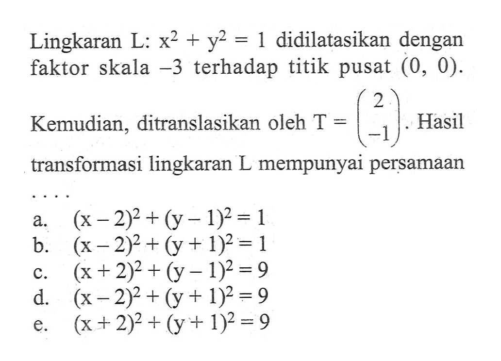 Lingkaran L: x^2+y^2=1 didilatasikan dengan faktor skala -3 terhadap titik pusat (0, 0). Kemudian, ditranslasikan oleh T=(2 -1). Hasil transformasi lingkaran L mempunyai persamaan ...