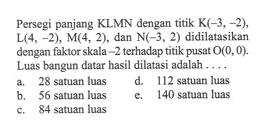 Persegi panjang KLMN dengan titik K(-3,-2), L(4,-2), M(4,2), dan N(-3,2) didilatasikan dengan faktor skala -2 terhadap titik pusat O(0,0). Luas bangun datar hasil dilatasi adalah....