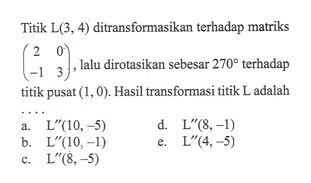 Titik L(3, 4) ditransformasikan terhadap matriks (2 0 -1 3), lalu dirotasikan sebesar 270 terhadap titik pusat (1, 0). Hasil transformasi titik L adalah . . . .