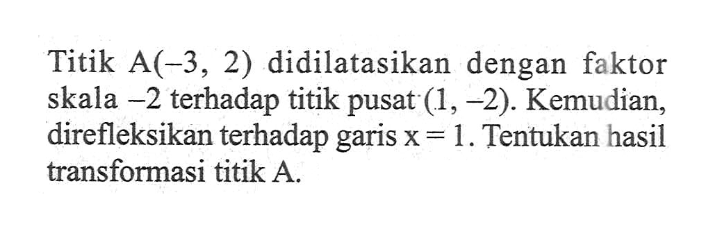 Titik A(-3, 2) didilatasikan dengan faktor skala -2 terhadap titik pusat (1, -2). Kemudian, direfleksikan terhadap garis x=1. Tentukan hasil transformasi titik A.