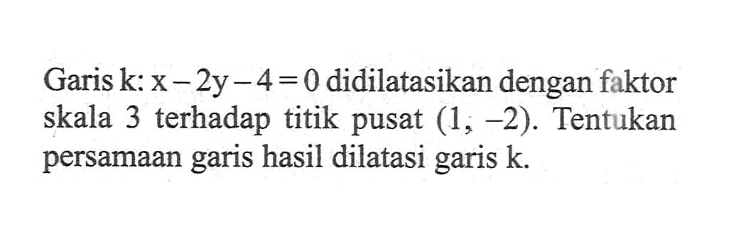 Garik k: x-2y-4=0 didilatasikan dengan faktor skala 3 terhadap titik pusat (1,-2). Tentukan persamaan garis hasil dilatasi garis k.