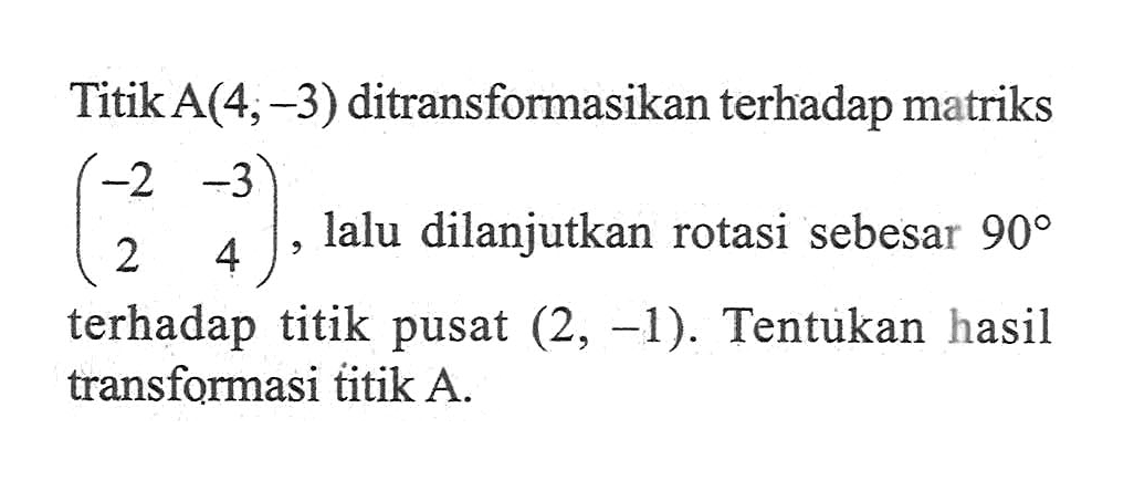 TitikA(4,-3) ditransformasikan terhadap matriks (-2 -3 2 4) lalu dilanjutkan rotasi sebesar 90 terhadap titik pusat (2, -1) Tentukan hasil transformasi titik A.