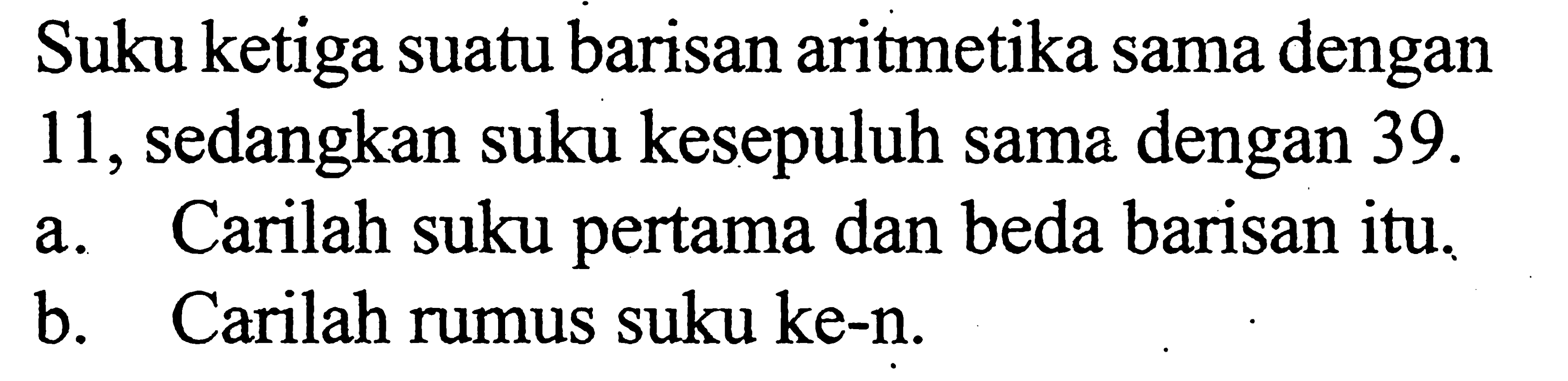 Suku ketiga suatu barisan aritmetika sama dengan11 , sedangkan suku kesepuluh sama dengan  39 . a. Carilah suku pertama dan beda barisan itu.b. Carilah rumus suku ke-n.