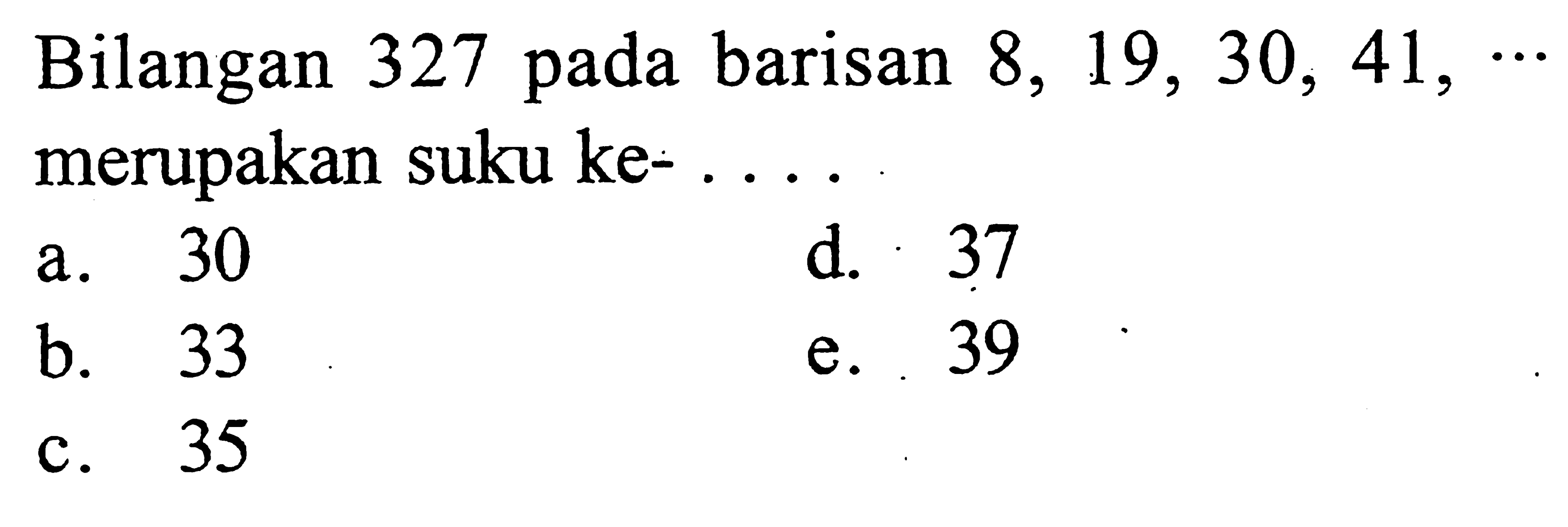 Bilangan 327 pada barisan 8, 19, 30, 41, ... merupakan suku ke- a. 30 b. 33 c. 35 d. 37 e. 39