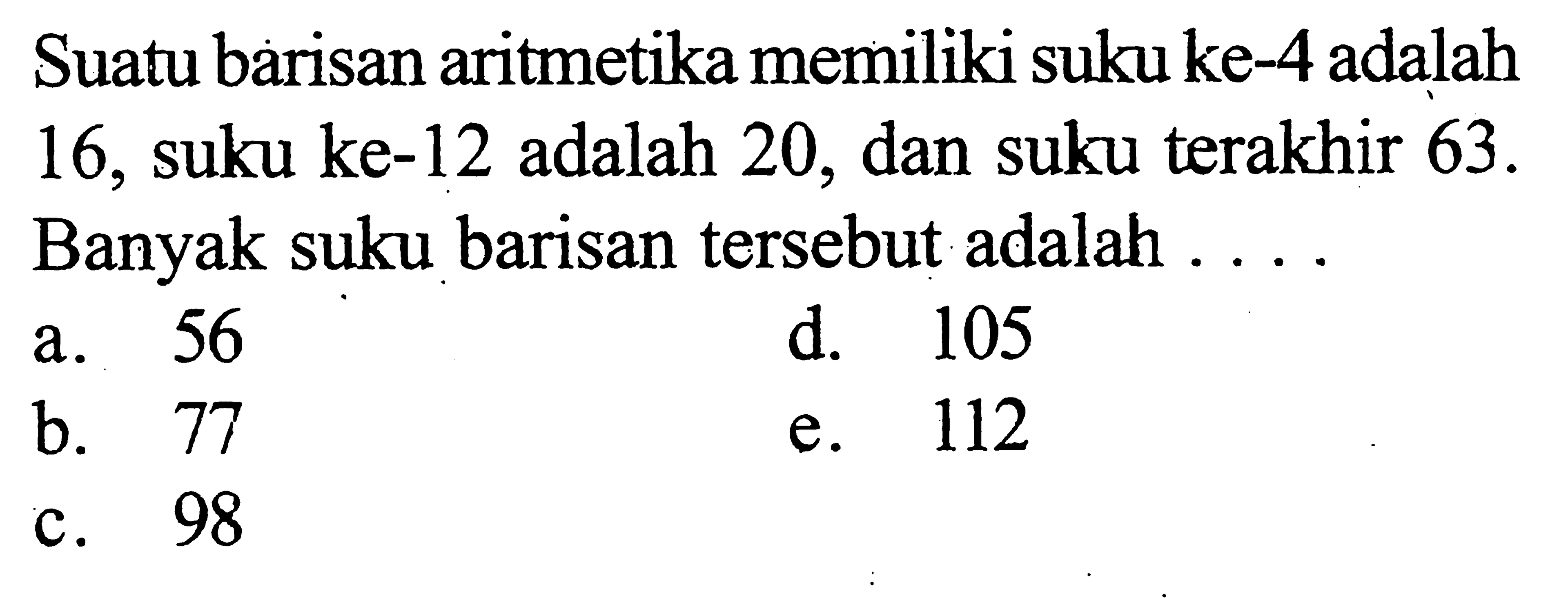 Suatu barisan aritmetika memiliki suku ke-4 adalah 16, suku ke-12 adalah 20, dan suku terakhir  63 .  Banyak suku barisan tersebut adalah ....