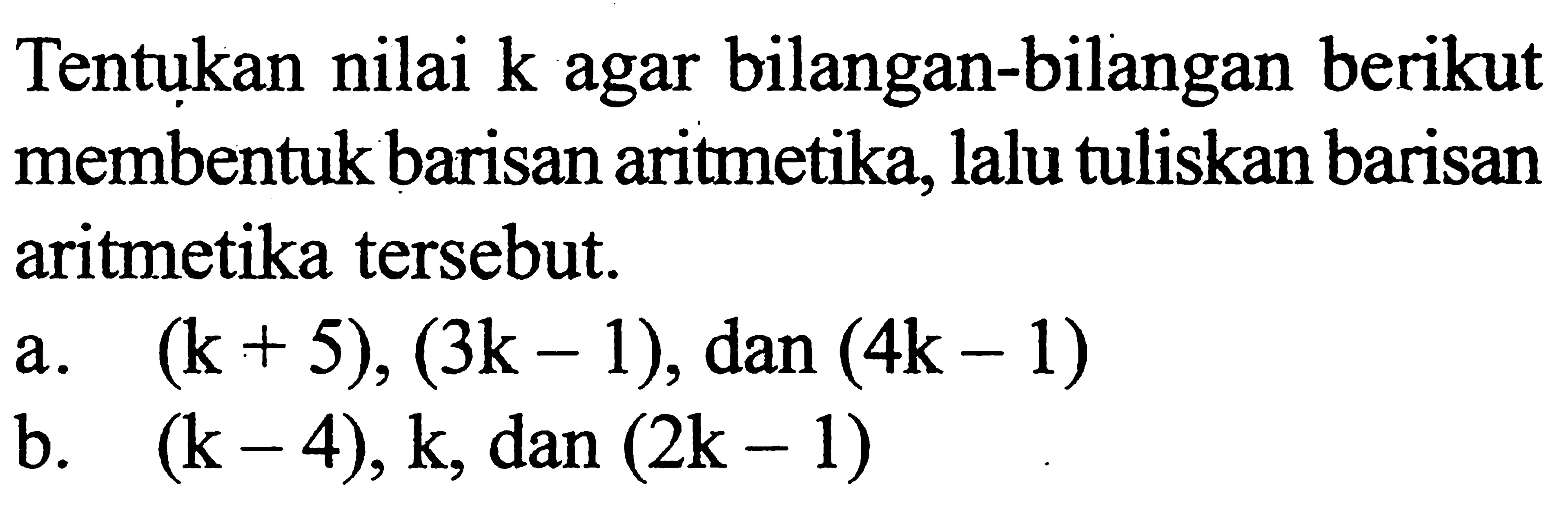 Tentukan nilai k agar bilangan-bilangan berikut membentuk barisan aritmetika, lalu tuliskan barisan aritmetika tersebut.a. (k+5),(3 k-1), dan (4k-1) b. (k-4), k, dan (2k-1) 