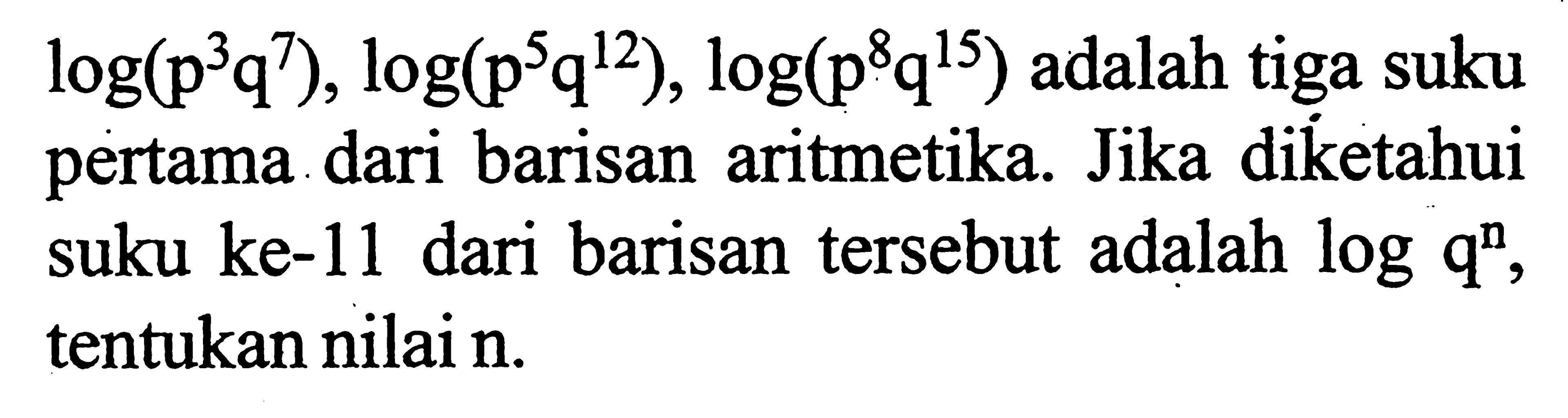 log (p^3q^7), log (p^5q^12), log (p^8q^15) adalah tiga suku pertama dari barisan aritmetika. Jika diketahui suku ke-11 dari barisan tersebut adalah log q^n, tentukan nilai n.