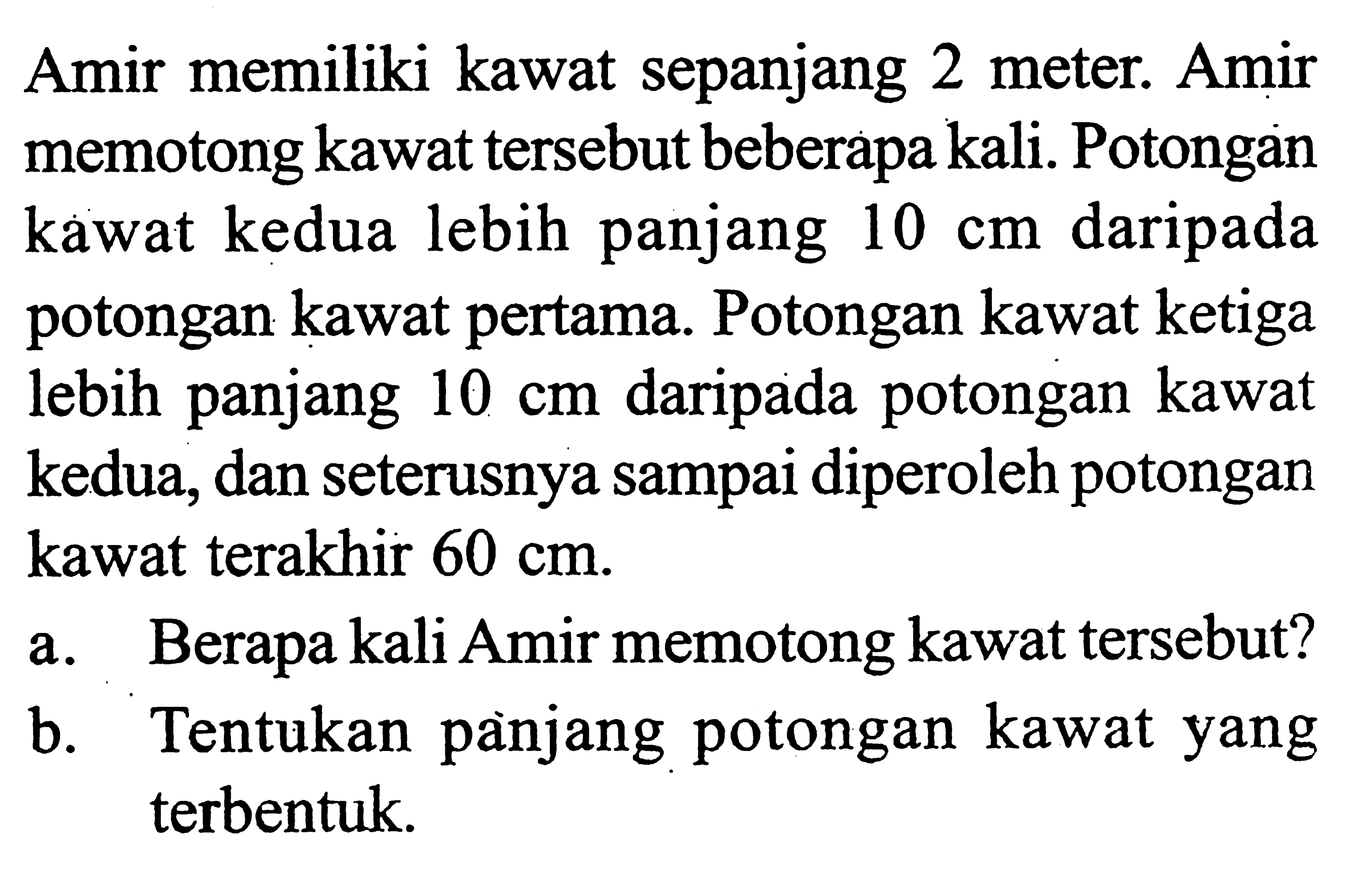 Amir memiliki kawat sepanjang 2 meter. Amir memotong kawat tersebut beberapa kali. Potongan kawat kedua lebih panjang  10 cm  daripada potongan kawat pertama. Potongan kawat ketiga lebih panjang  10 cm  daripada potongan kawat kedua, dan seterusnya sampai diperoleh potongan kawat terakhir  60 cm .a. Berapa kali Amir memotong kawat tersebut?b. Tentukan panjang potongan kawat yang terbentuk.