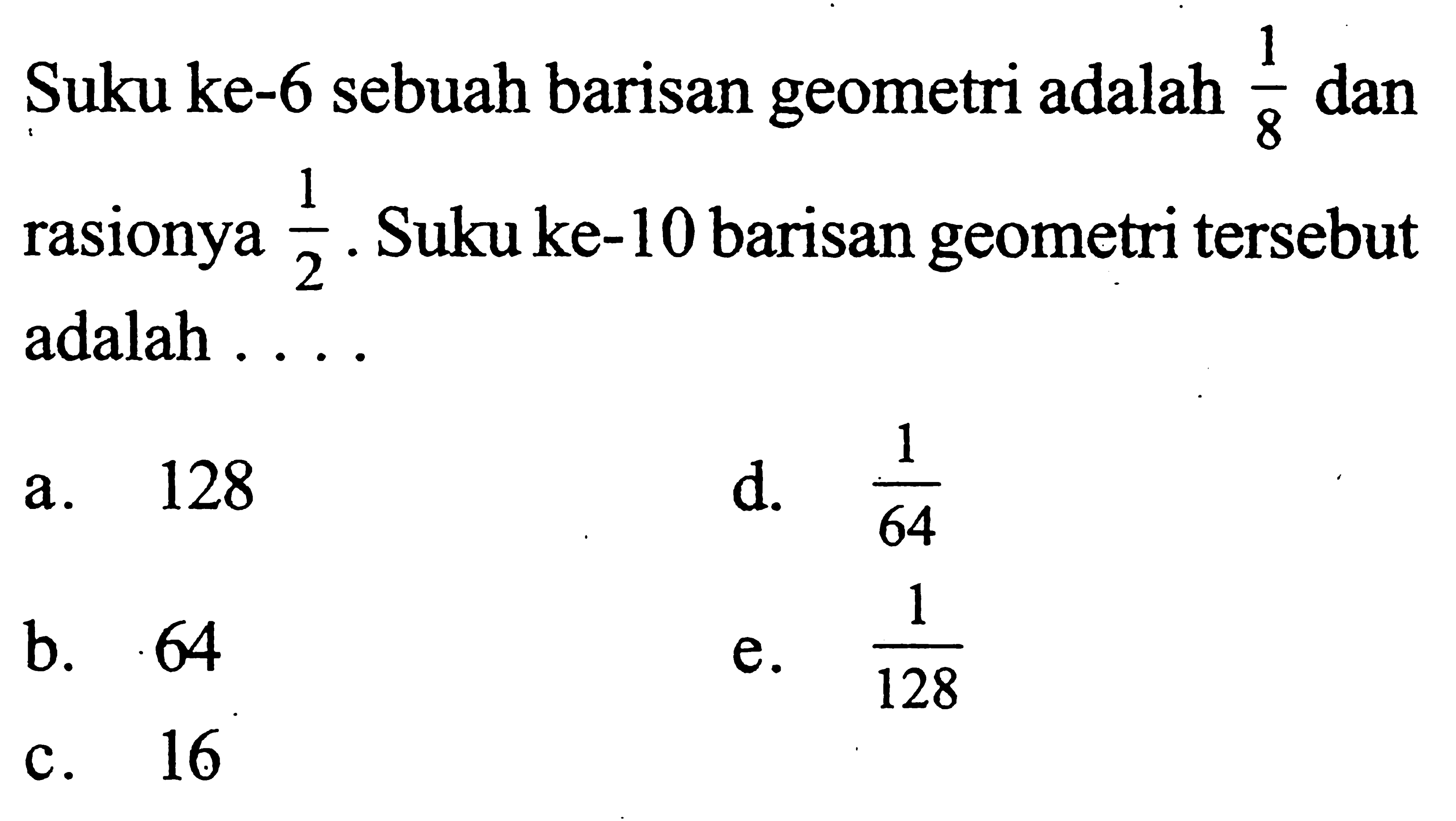 Suku ke-6 sebuah barisan geometri adalah 1/8 dan rasionya 1/2. Suku ke-10 barisan geometri tersebut adalah 