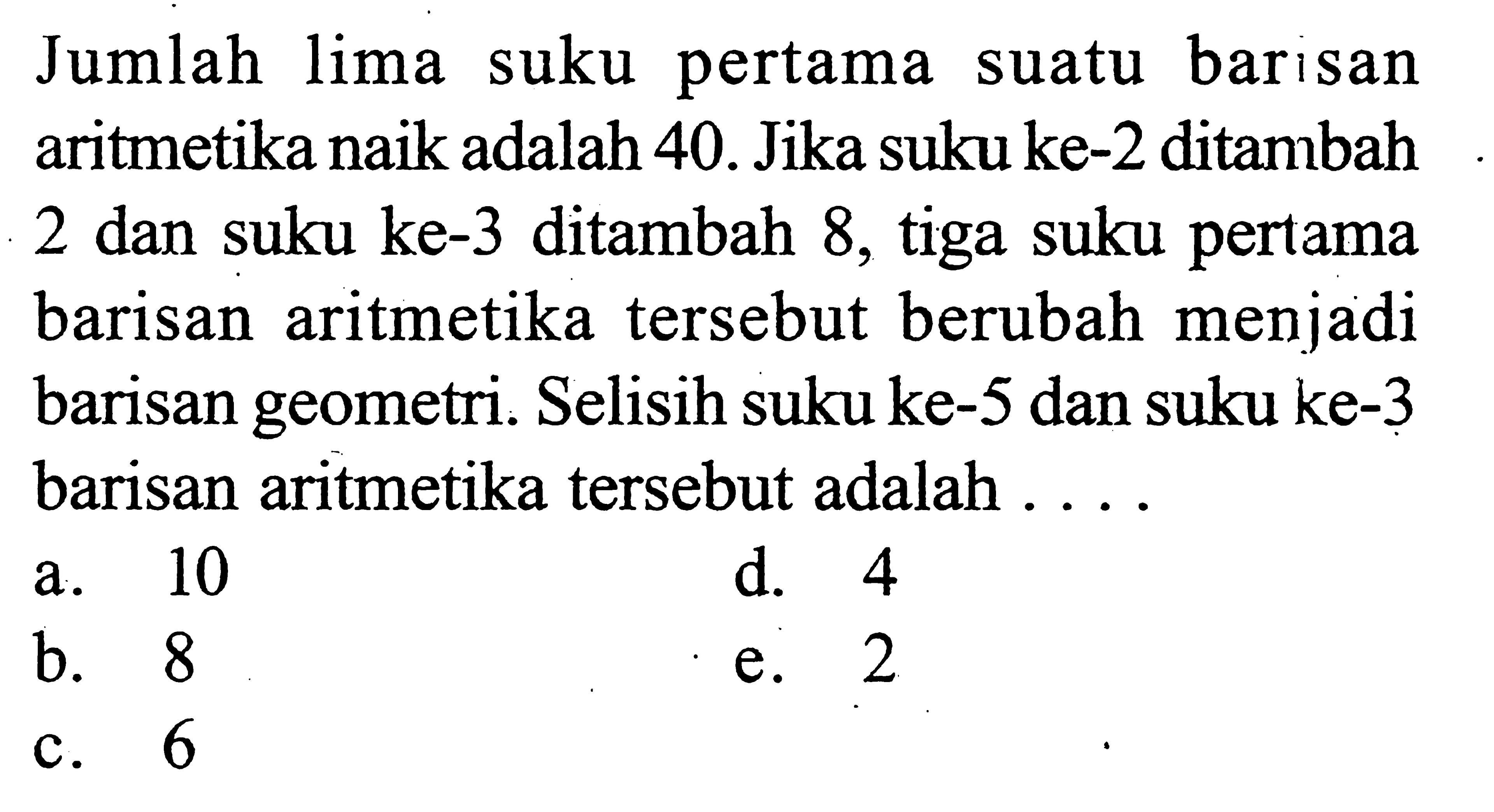 Jumlah pertama lima suku barisan suatu aritmetika naik adalah 40. Jika suku ke-2 ditambah 2 dan suku ke-3 ditambah 8, tiga suku pertama barisan aritmetika tersebut berubah menjadi barisan geometri. Selisih suku ke-5 dan suku ke-3 barisan aritmetika tersebut adalah