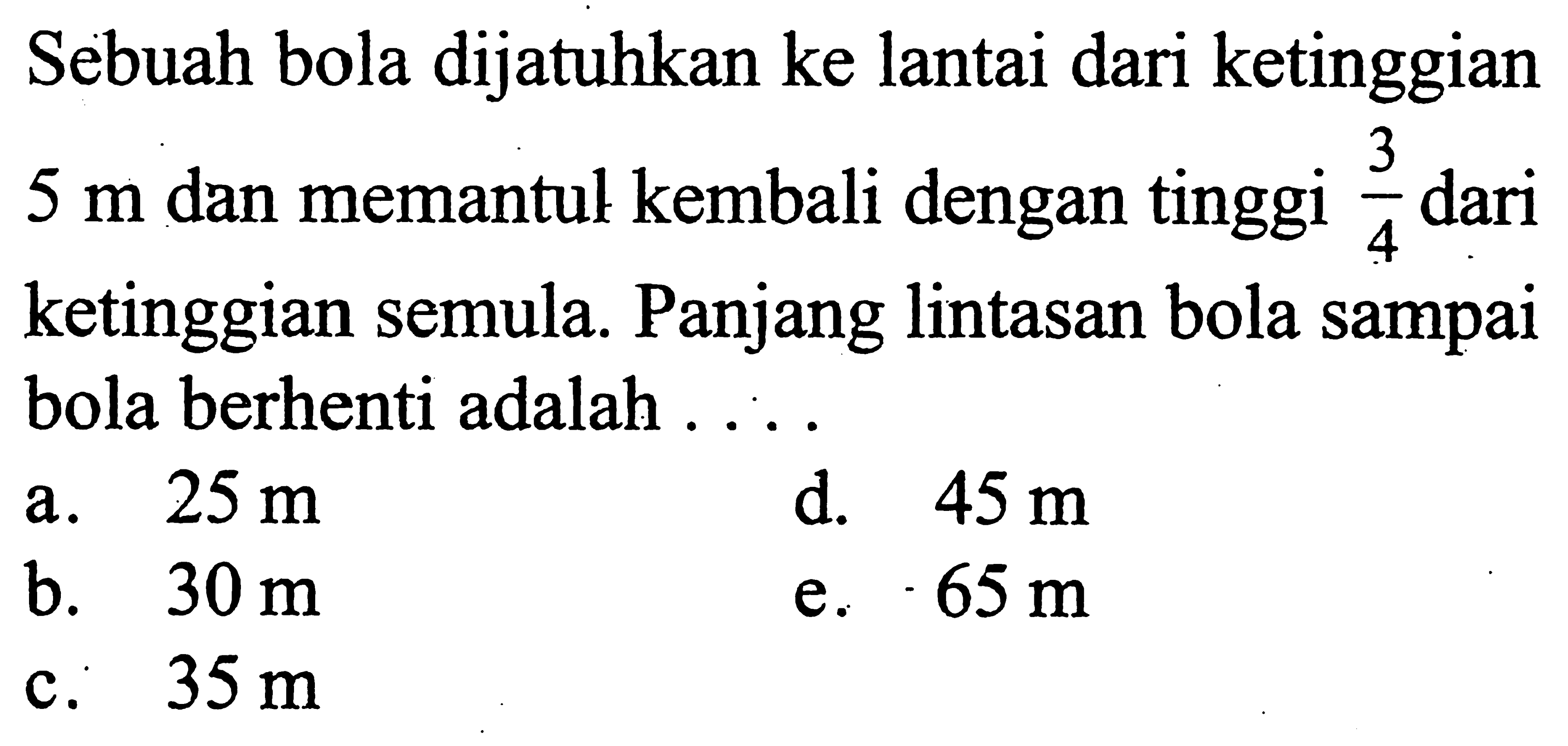 Sebuah bola dijatuhkan ke lantai dari ketinggian 5 m dan memantul kembali dengan tinggi 3/4 dari ketinggian semula. Panjang lintasan bola sampai bola berhenti adalah 