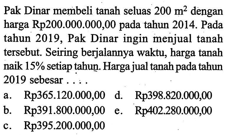 Pak Dinar membeli tanah seluas 200 m^2 dengan harga Rp200.000.000,00 pada tahun 2014. Pada tahun 2019, Pak Dinar ingin menjual tanah tersebut. Seiring berjalannya waktu, harga tanah naik 15%  setiap tahun. Harga jual tanah pada tahun 2019 sebesar ...