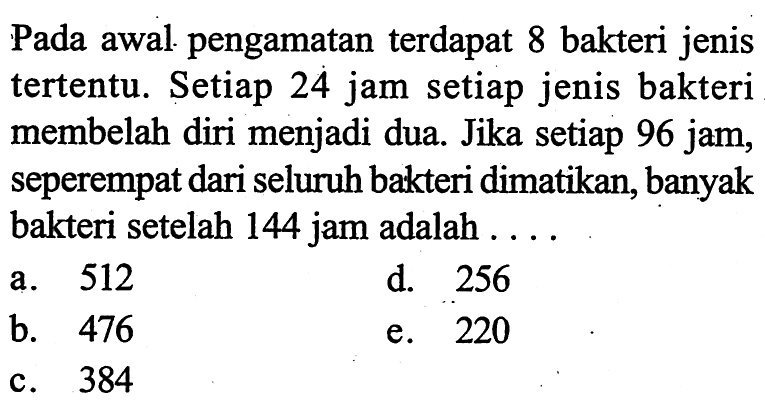 Pada awal pengamatan terdapat 8 bakteri jenis tertentu. Setiap 24 jam setiap jenis bakteri membelah diri menjadi dua. Jika setiap 96 jam, seperempat dari seluruh bakteri dimatikan, banyak bakteri setelah 144 jam adalah ....
