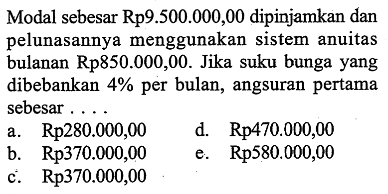 Modal sebesar Rp9.500.000,00 dipinjamkan dan pelunasannya menggunakan sistem anuitas bulanan Rp 850.000,00. Jika suku bunga yang dibebankan 4 % per bulan, angsuran pertama sebesar ....
