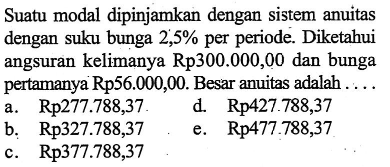 Suatu modal dipinjamkan dengan sistem anuitas dengan suku bunga 2,5% per periode. Diketahui angsuran kelimanya Rp300.000,00 dan bunga pertamanya Rp56.000,00. Besar anuitas adalah ....