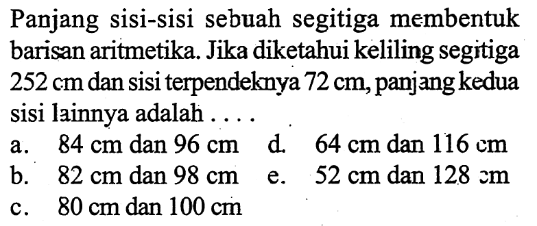 Panjang sisi-sisi sebuah segitiga membentuk barisan aritmetika. Jika diketahui keliling segitiga 252 cm dan sisi terpendeknya 72 cm, panjang kedua sisi lainnya adalah ....