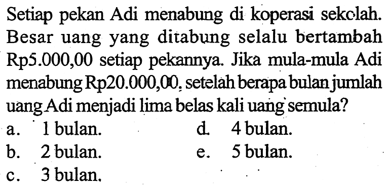 Setiap pekan Adi menabung di koperasi sekolah. Besar uang yang ditabung selalu bertambah Rp5.000,00 setiap pekannya. Jika mula-mula Adi menabung Rp20.000,00, setelah berapa bulan jumlah uang Adi menjadi lima belas kali uang semula? 