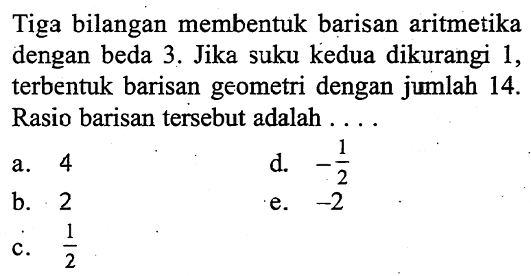 Tiga bilangan membentuk barisan aritmetika dengan beda 3. Jika suku kedua dikurangi 1, terbentuk barisan geometri dengan jumlah  14 .  Rasio barisan  tersebut adalah ...