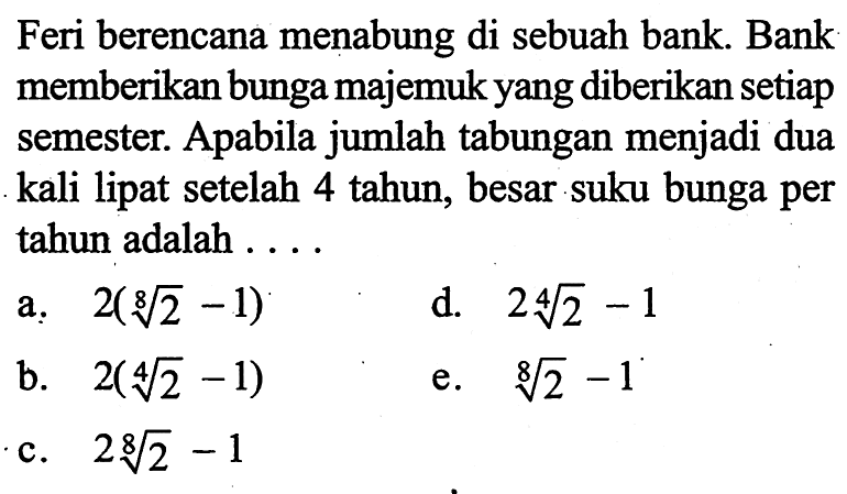 Feri berencana menabung di sebuah bank. Bank memberikan bunga majemuk yang diberikan setiap semester. Apabila jumlah tabungan menjadi dua kali lipat setelah 4 tahun, besar suku bunga per tahun adalah ....