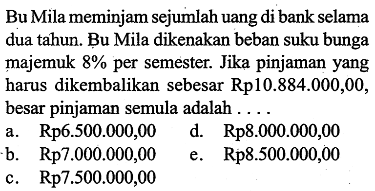 Bu Mila meminjam sejumlah uang di bank selama dua tahun. Bu Mila dikenakan beban suku bunga majemuk 8% per semester. Jika pinjaman yang harus dikembalikan sebesar Rp10.884.000,00, besar pinjaman semula adalah.... a. Rp 6.500.000,00  b. Rp 7.000.000,00 c. Rp 7.500.000,00d. Rp 8.000.000,00e. Rp8.500.000,00  