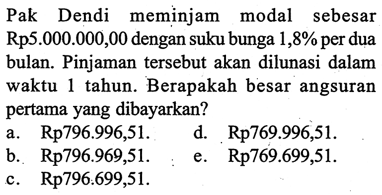 Pak Dendi meminjam modal sebesar Rp5.000.000,00 dengan suku bunga  1,8%  per dua bulan. Pinjaman tersebut akan dilunasi dalam waktu 1 tahun. Berapakah besar angsuran pertama yang dibayarkan?a.  Rp 796.996,51. d.  Rp 769.996,51.  b.  Rp 796.969,51. e.  Rp 769.699,51. c.  Rp796.699,51.