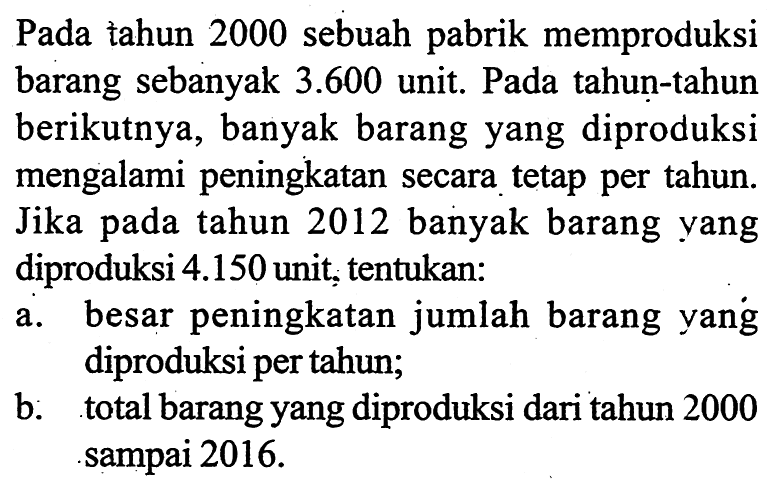 Pada tahun 2000 sebuah pabrik memproduksi barang sebanyak 3.600 unit. Pada tahun-tahun berikutnya, banyak barang yang diproduksi mengalami peningkatan secara tetap per tahun. Jika pada tahun 2012 banyak barang yang diproduksi 4.150 unit, tentukan:a. besar peningkatan jumlah barang yang diproduksi per tahun;b. total barang yang diproduksi dari tahun 2000 sampai 2016 . 