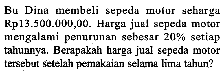Bu Dina membeli sepeda motor seharga  Rp 13.500 .000,00 . Harga jual sepeda motor mengalami penurunan sebesar  20%  setiap tahunnya. Berapakah harga jual sepeda motor tersebut setelah pemakaian selama lima tahun?