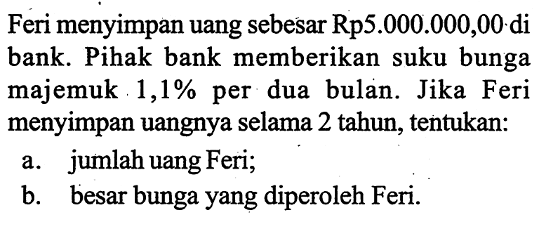 Feri menyimpan uang sebesar Rp5.000.000,00 di bank. Pihak bank memberikan suku bunga majemuk 1,1% per dua bulan. Jika Feri menyimpan uangnya selama 2 tahun, tentukan: 
a. jumlah uang Feri; 
b. besar bunga yang diperoleh Feri. 