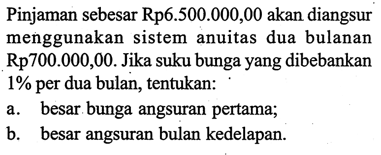 Pinjaman sebesar Rp6.500.000,00 akan diangsur menggunakan sistem anuitas dua bulanan Rp700.000,00. Jika suku bunga yang dibebankan 1% per dua bulan, tentukan:a. besar bunga angsuran pertama; b. besar angsuran bulan kedelapan. 