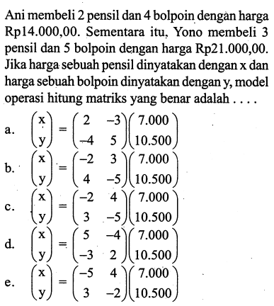 Ani membeli 2 pensil dan 4 bolpoin dengan harga Rp14.000,00. Sementara itu, Yono membeli 3 pensil dan 5 bolpoin dengan harga Rp21.000,00. Jika harga sebuah pensil dinyatakan dengan x dan harga sebuah bolpoin dinyatakan dengan y, model operasi hitung matriks yang benar adalah ....