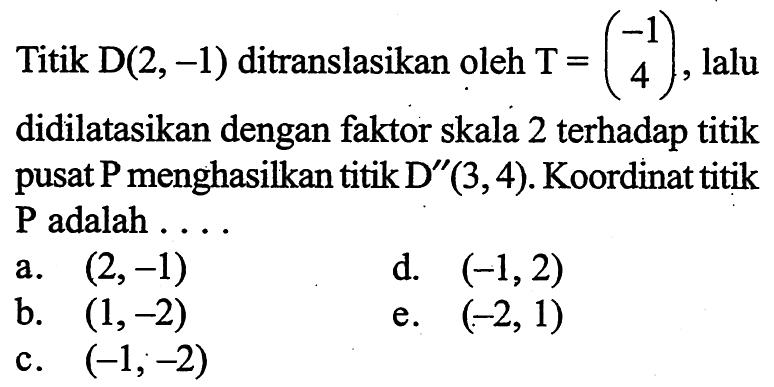 Titik D(2,-1) ditranslasikan oleh T=(-1 4), lalu didilatasikan dengan faktor skala 2 terhadap titik pusat P menghasilkan titik D"(3,4). Koordinat titik P adalah .....