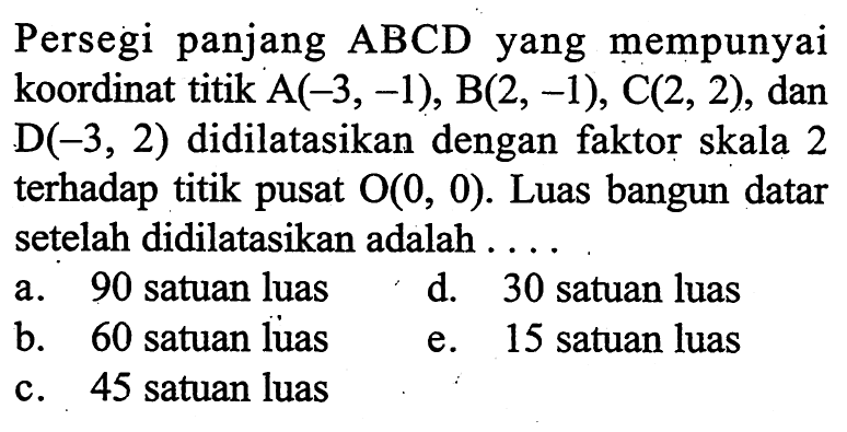 Persegi panjang ABCD yang mempunyai koordinat titik !(-3,-1), B(2,-1), C(2,2), dan D(-3,2) didilatasikan dengan faktor skala 2 terhadap titik pusat O(0,0). Luas bangun datar setelah didilatasikan adalah .....