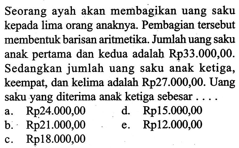 Seorang ayah akan membagikan uang saku kepada lima orang anaknya. Pembagian tersebut membentuk barisan aritmetika. Jumlah uang saku anak pertama dan kedua adalah Rp 33.000,00 . Sedangkan jumlah uang saku anak ketiga, keempat, dan kelima adalah Rp27.000,00. Uang saku yang diterima anak ketiga sebesar ....