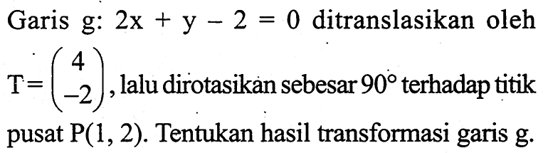 Garis g: 2x + y - 2 = 0 ditranslasikan oleh = T= (4,-2 ), lalu dirotasikan sebesar 90 terhadap titik pusat P(1, 2). Tentukan hasil transformasi garis g: