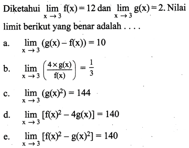 Diketahui  lim x->3 f(x)=12  dan  lim x->3 g(x)=2 . Nilai limit berikut yang benar adalah  .... .... a.  lim x->3 (g(x)-f(x))=10 b.   lim x->3 (4x g(x)/f(x))=1/3 c.  lim x->3 (g(x)^2)=144 d.  lim x->3 [f(x)^2-4 g(x)]=140 e.  lim x->3 [f(x)^2-g(x)^2]=140 