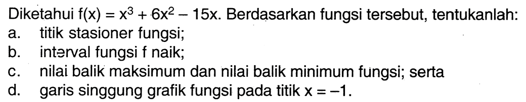 Diketahui f(x)=x^3+6x^2-15x. Berdasarkan fungsi tersebut, tentukanlah:a. titik stasioner fungsi;b. interval fungsi f naik;c. nilai balik maksimum dan nilai balik minimum fungsi; sertad. garis singgung grafik fungsi pada titik x=-1 .