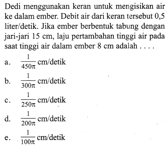 Dedi menggunakan keran untuk mengisikan air ke dalam ember. Debit air dari keran tersebut 0,5 liter/detik. Jika ember berbentuk tabung dengan jari-jari  15 cm , laju pertambahan tinggi air pada saat tinggi air dalam ember  8 cm  adalah  .... .