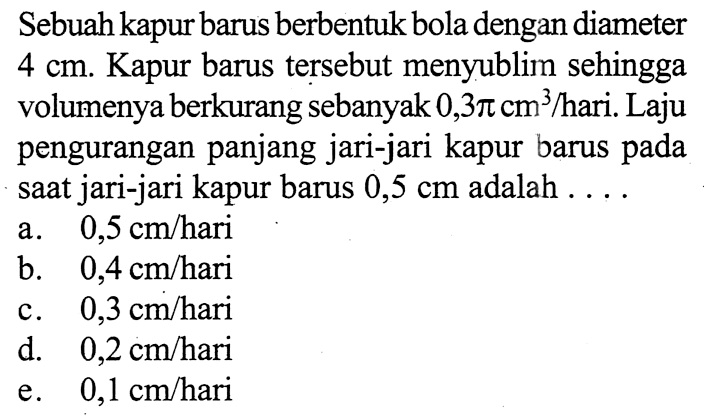 Sebuah kapur barus berbentuk bola dengan diameter 4 cm. Kapur barus tersebut menyublim sehingga volumenya berkurang sebanyak  0,3pi cm^3/hari. Laju pengurangan panjang jari-jari kapur barus pada saat jari-jari kapur barus 0,5 cm adalah  ....