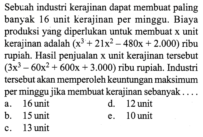 Sebuah industri kerajinan dapat membuat paling banyak 16 unit kerajinan per minggu. Biaya produksi yang diperlukan untuk membuat x unit kerajinan adalah (x^3+21x^2-480x+2.000) ribu rupiah. Hasil penjualan x unit kerajinan tersebut (3x^3-60x^2+600x+3.000) ribu rupiah. Industri tersebut akan memperoleh keuntungan maksimum per minggu jika membuat kerajinan sebanyak ...