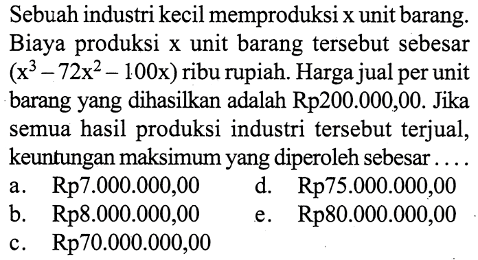 Sebuah industri kecil memproduksi x unit barang. Biaya produksi x unit barang tersebut sebesar (x^3-72x^2-100x) ribu rupiah. Harga jual per unit barang yang dihasilkan adalah Rp200.000,00. Jika semua hasil produksi industri tersebut terjual, keuntungan maksimum yang diperoleh sebesar ....