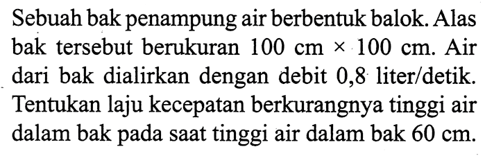 Sebuah bak penampung air berbentuk balok. Alas bak tersebut berukuran 100 cm x 100 cm. Air dari bak dialirkan dengan debit 0,8 liter/detik. Tentukan laju kecepatan berkurangnya tinggi air dalam bak pada saat tinggi air dalam bak 60 cm.