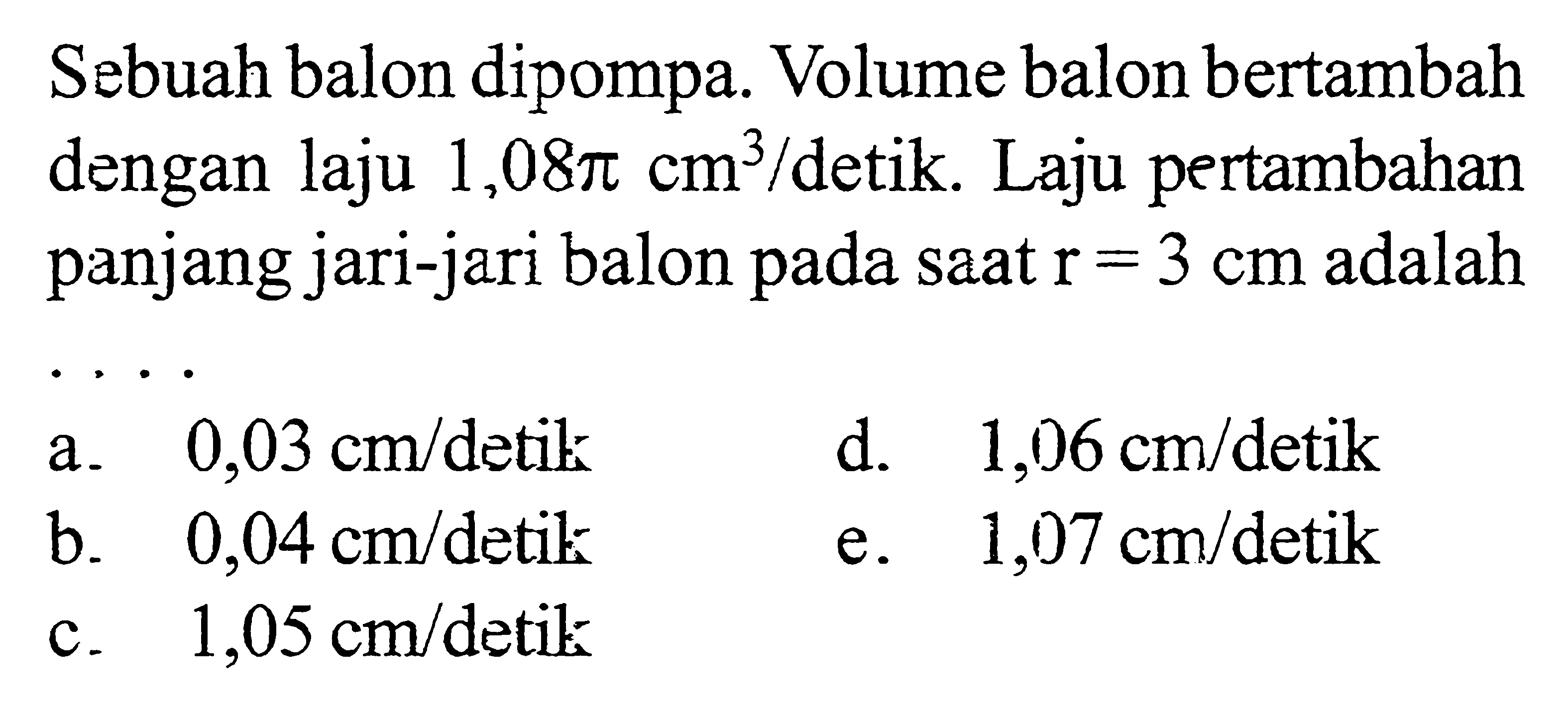 Sebuah balon dipompa. Volume balon bertambah dengan laju 1,08 pi cm^3/detik. Laju pertambahan panjang jari-jari balon pada saat r=3 cm adalah...