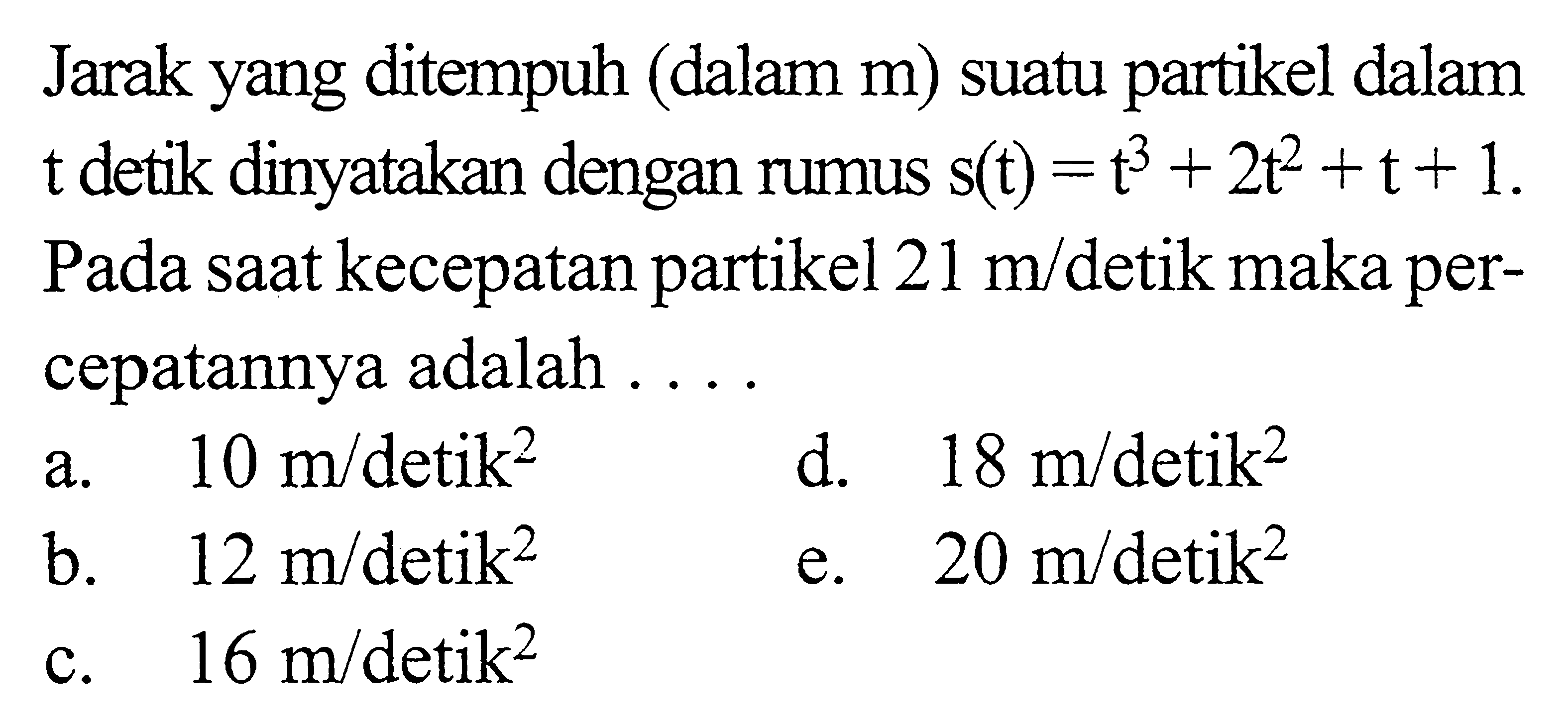 Jarak yang ditempuh (dalam m) suatu partikel dalam t detik dinyatakan dengan rumus  s(t)=t^3+2t^2+t+1. Pada saat kecepatan partikel 21 m/detik maka percepatannya adalah ...