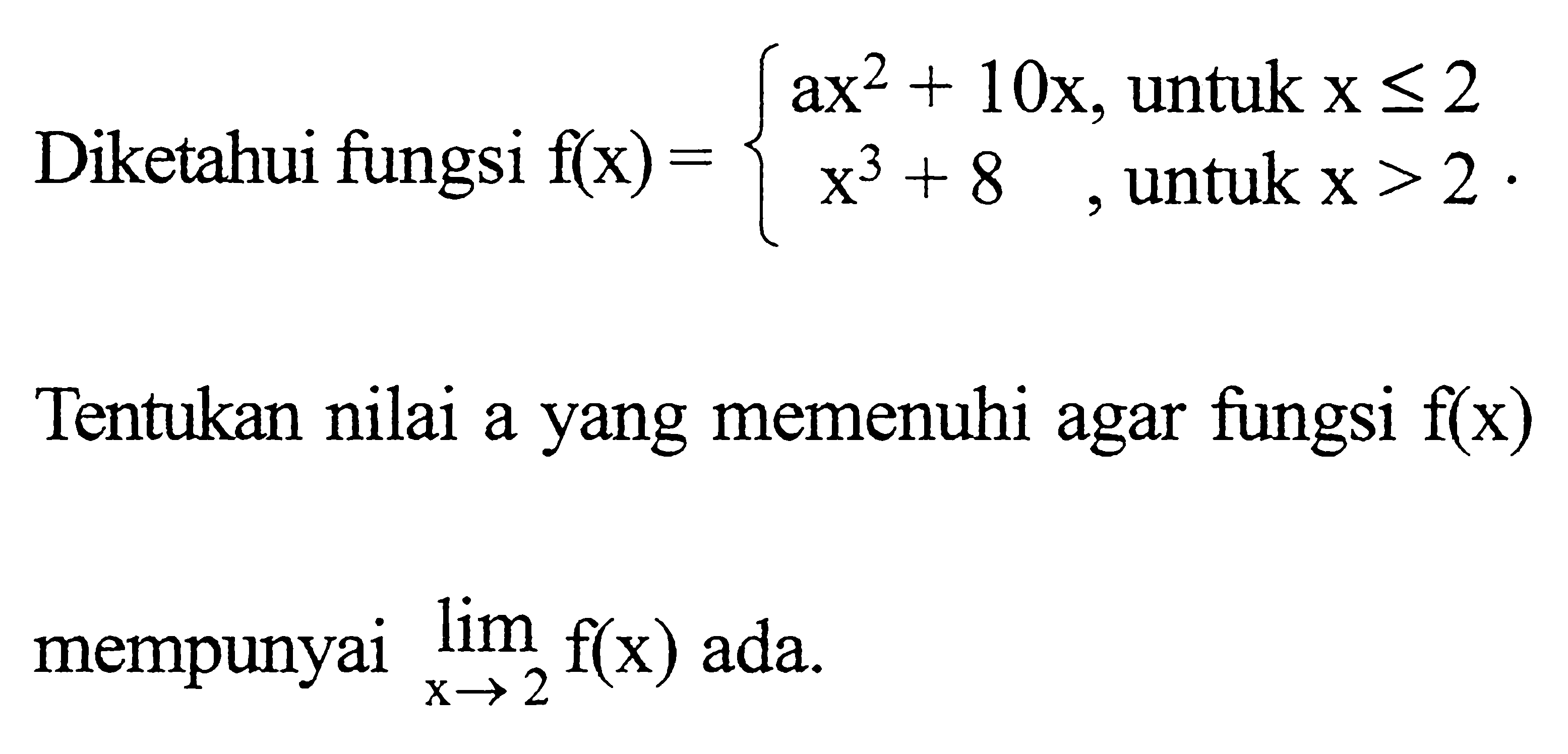 Diketahui fungsi f(x)={ ax^2+10x, untuk x <= 2 x^3+8, untuk x>2. Tentukan nilai a yang memenuhi agar fungsi f(x) mempunyai lim x -> 2 f(x) ada.
