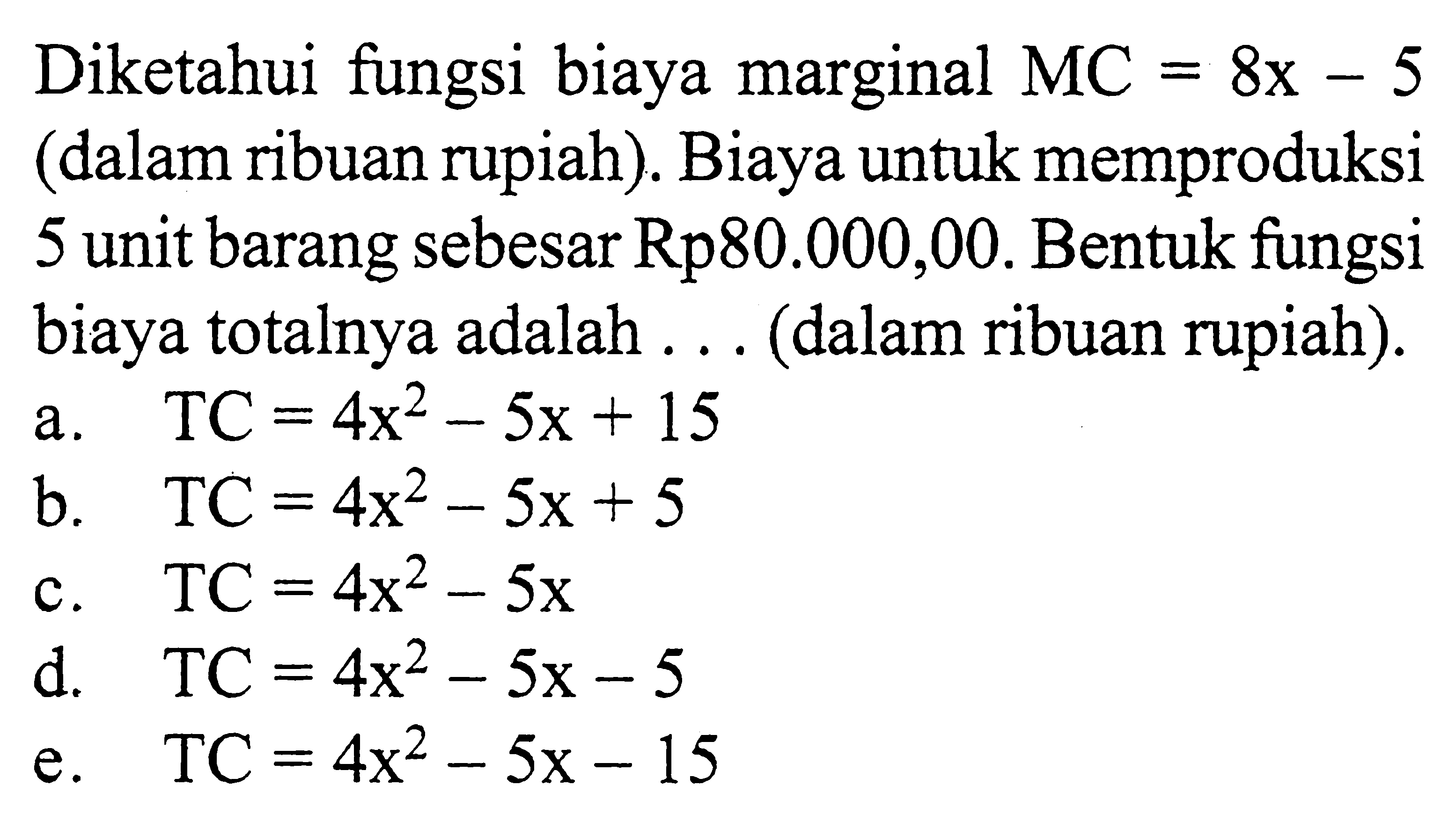 Diketahui fungsi biaya marginal  MC=8 x-5 (dalam ribuan rupiah). Biaya untuk memproduksi 5 unit barang sebesar Rp80.000,00. Bentuk fungsi biaya totalnya adalah ... (dalam ribuan rupiah).