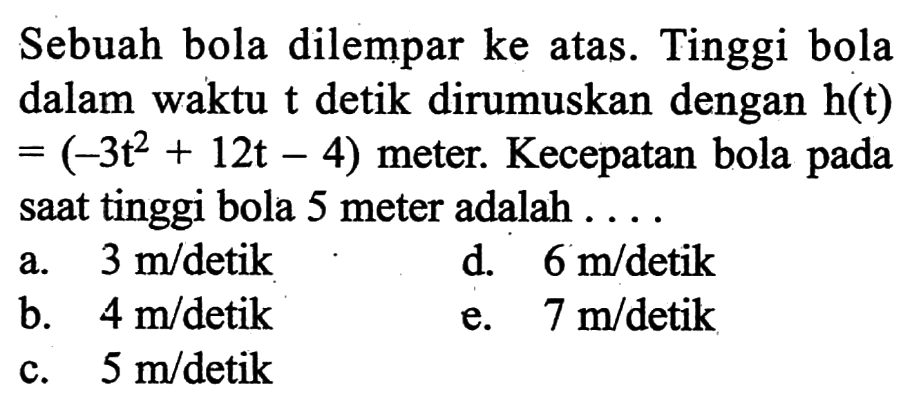 Sebuah bola dilempar ke atas. Tinggi bola dalam waktu t detik dirumuskan dengan h(t)=(-3t^2+12t-4) meter. Kecepatan bola pada saat tinggi bola 5 meter adalah ....