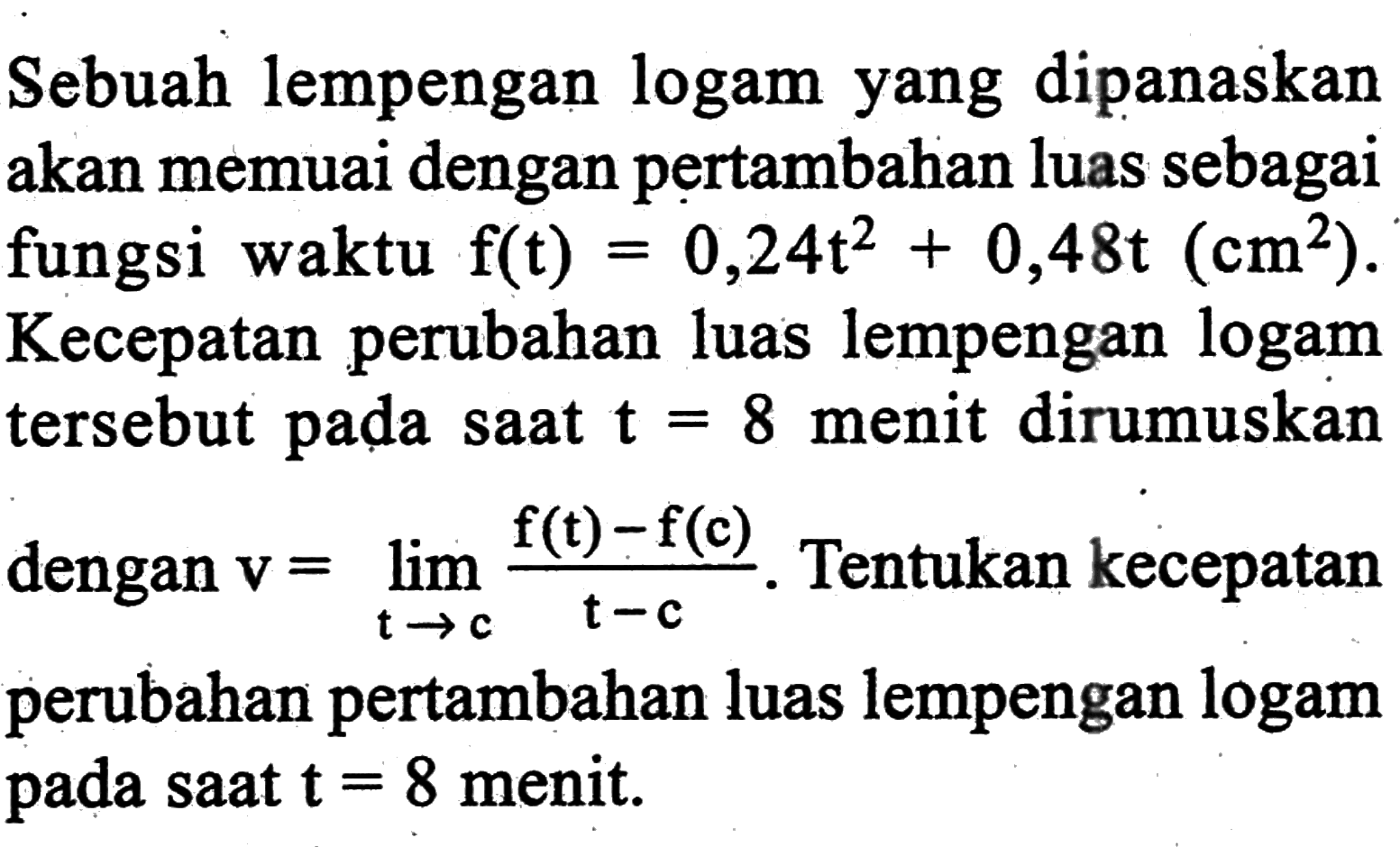 Sebuah lempengan logam yang dipanaskan akan memuai dengan pertambahan luas sebagai fungsi waktu f(t)=0,24t^2+0,48t(cm^2). Kecepatan perubahan luas lempengan logam tersebut pada saat t=8 menit dirumuskan dengan  v=lim t->c (f(t)-f(c))/(t-c). Tentukan kecepatan perubahan pertambahan luas lempengan logam pada saat t=8 menit.