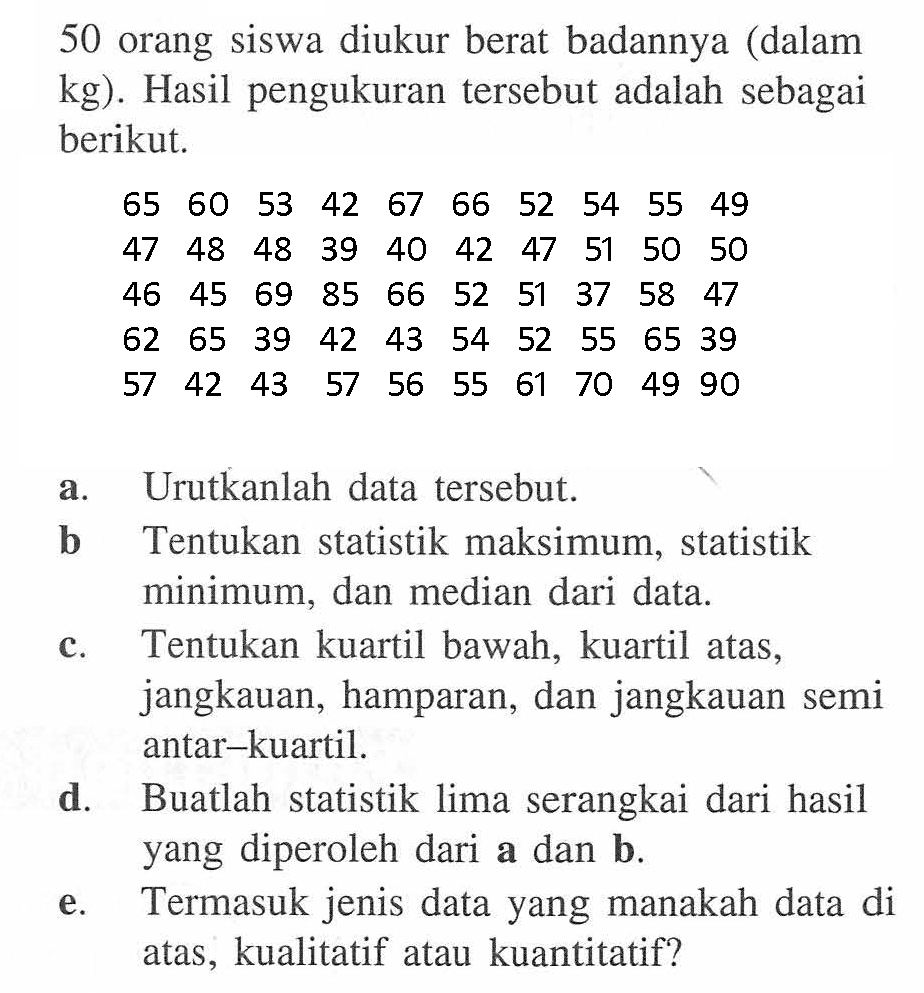 50 orang siswa diukur berat badannya (dalam kg). Hasil pengukuran tersebut adalah sebagai berikut 65 60 53 42 67 66 52 54 55 49 48 48 47 39 40 42 47 51 50 50 45 69 85 66 46 52 51 37 58 47 39 62 65 42 43 54 52 55 65 39 42 43 57 57 56 55 61 70 49 90 a. Urutkanlah data tersebut. b Tentukan statistik maksimum, statistik minimum, dan median dari data. c. Tentukan kuartil bawah, kuartil atas, jangkauan, hamparan , dan jangkauan semi antar-kuartil. d. Buatlah statistik lima serangkai dari hasil yang diperoleh dari a dan b e. Termasuk jenis data yang manakah data di atas kualitatif atau kuantitatif?