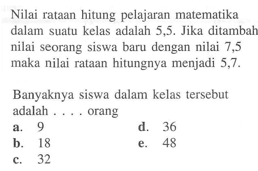Nilai rataan hitung pelajaran matematika dalam suatu kelas adalah 5,5. Jika ditambah nilai seorang siswa baru dengan nilai 7,5 maka nilai rataan hitungnya menjadi 5,7. Banyaknya siswa dalam kelas tersebut adalah . . . . orang