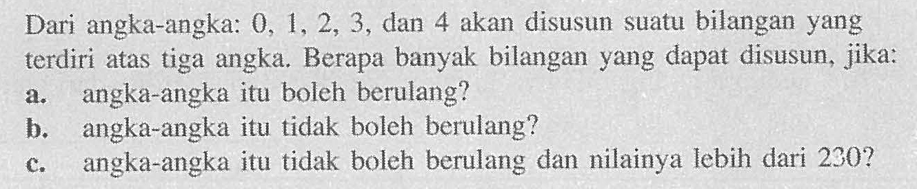 Dari angka-angka: 0,1 2, 3, dan 4 akan disusun suatu bilangan yang terdiri atas tiga angka. Berapa banyak bilangan yang dapat disusun, jika: a. angka-angka itu boleh berulang? b. angka-angka itu tidak boleh berulang? c. angka-angka itu tidak boleh berulang dan nilainya lebih dari 230?